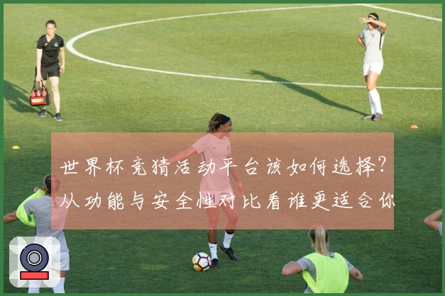 世界杯竞猜活动平台该如何选择？从功能与安全性对比看谁更适合你