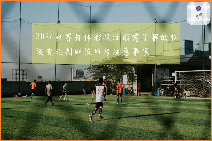 2026世界杯体彩投注前需了解的临场变化判断技巧与注意事项