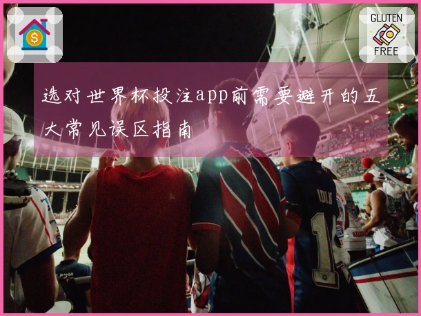 选对世界杯投注app前需要避开的五大常见误区指南